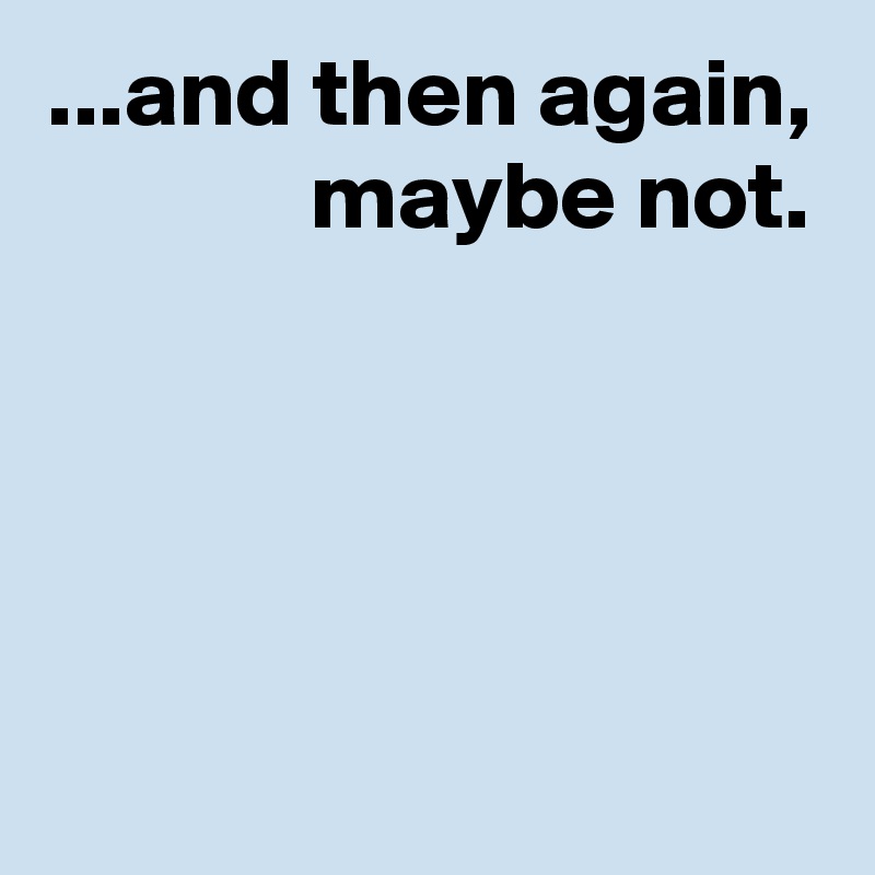 ...and then again,
             maybe not.





