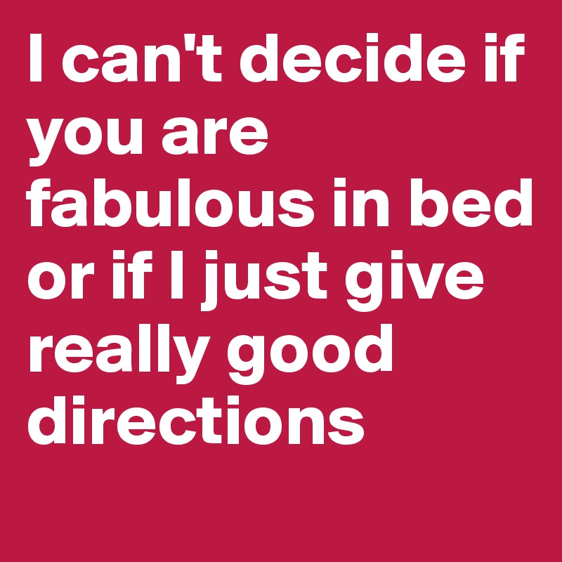 I can't decide if you are fabulous in bed or if I just give really good directions