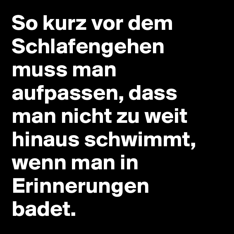 So kurz vor dem Schlafengehen muss man aufpassen, dass man nicht zu weit hinaus schwimmt, wenn man in Erinnerungen badet.