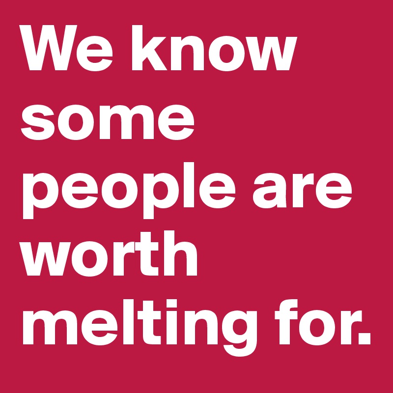 We know some people are worth melting for.