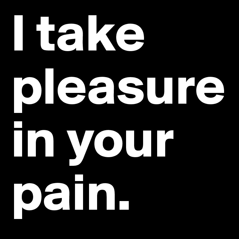 I take pleasure in your pain.