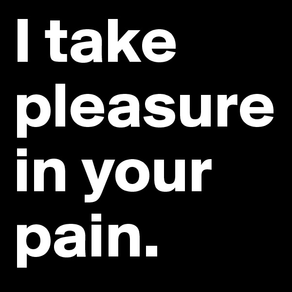 I take pleasure in your pain.