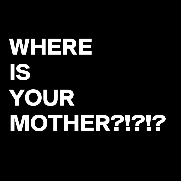 
WHERE 
IS
YOUR
MOTHER?!?!?