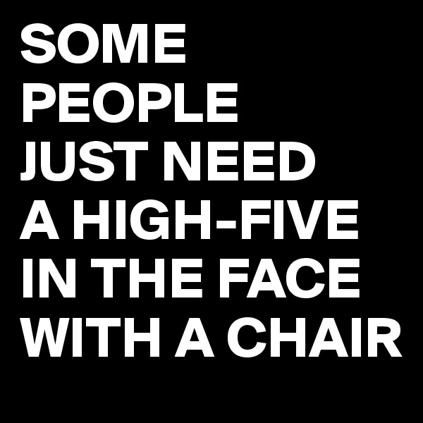 SOME PEOPLE
JUST NEED
A HIGH-FIVE
IN THE FACE
WITH A CHAIR