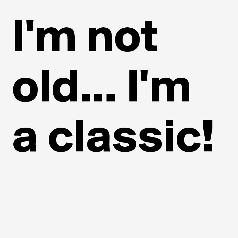 I'm not old... I'm a classic!

