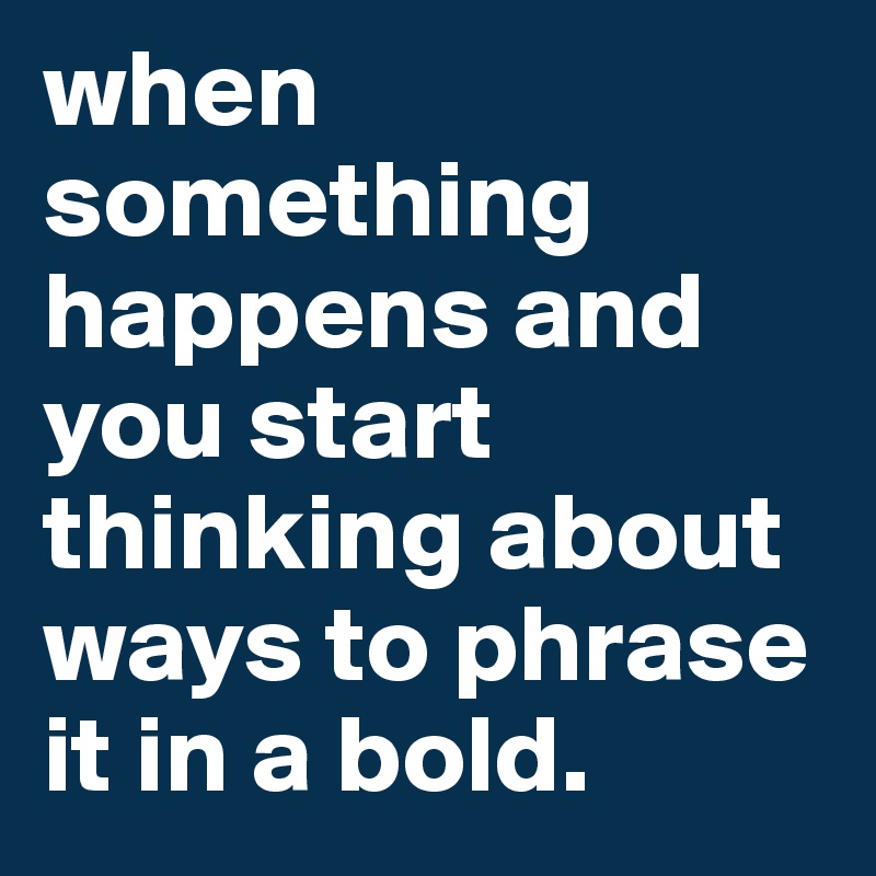 when something happens and you start thinking about ways to phrase it in a bold.