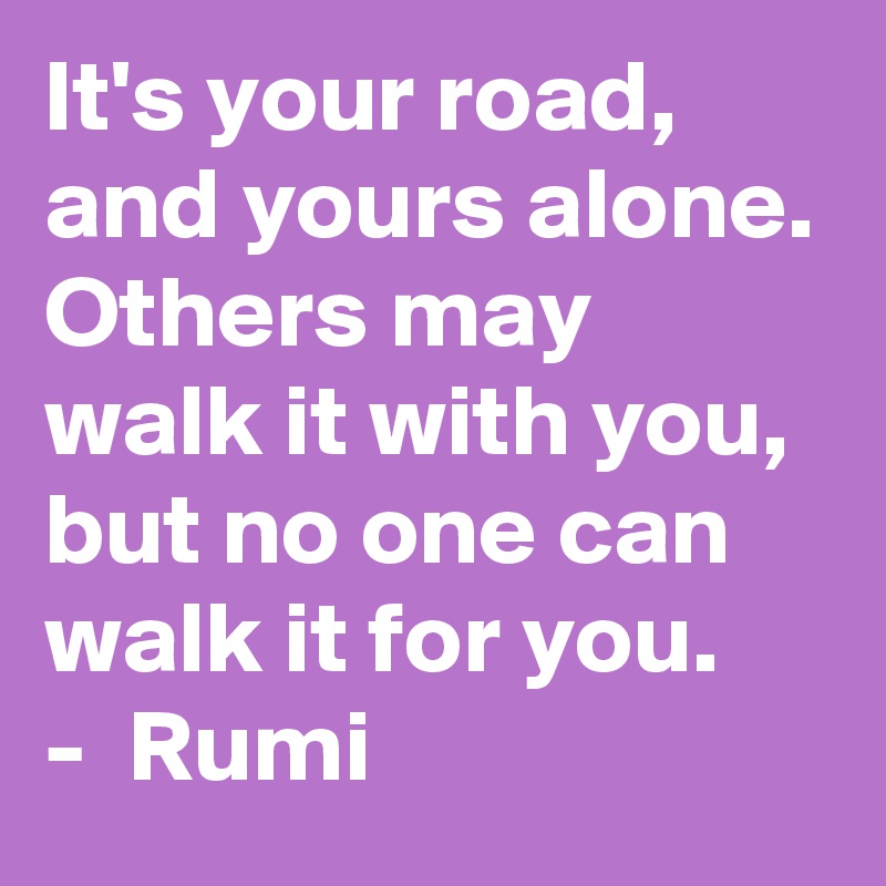 It's your road, and yours alone. Others may walk it with you, but no one can walk it for you.
-  Rumi