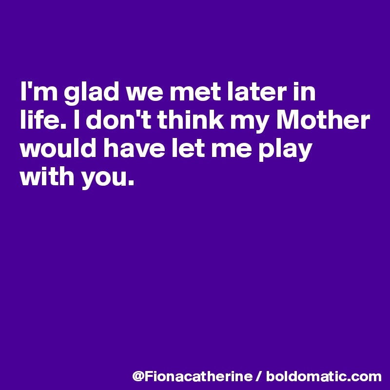 

I'm glad we met later in
life. I don't think my Mother
would have let me play 
with you.





