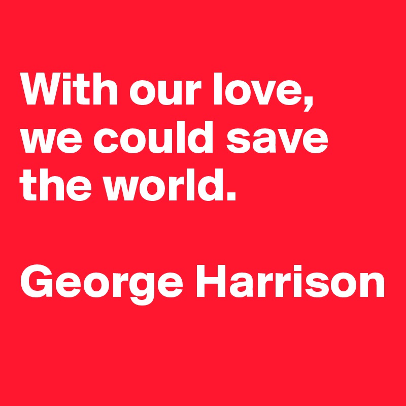 
With our love, we could save the world.

George Harrison
