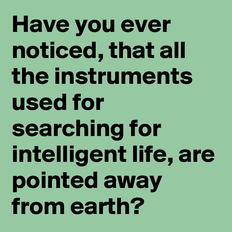 Have you ever noticed, that all the instruments used for searching for intelligent life, are pointed away from earth?