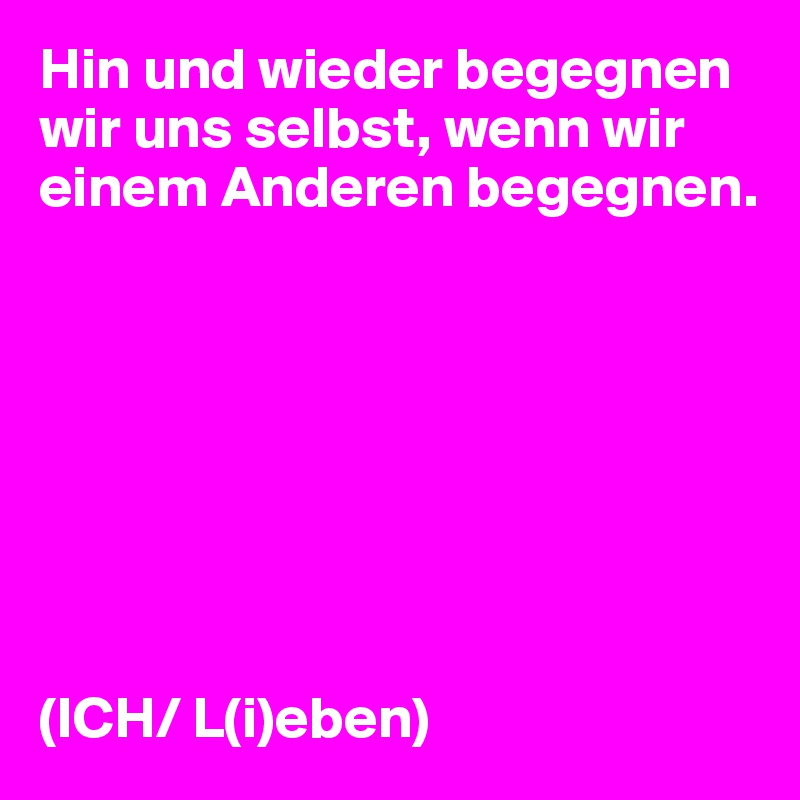 Hin und wieder begegnen wir uns selbst, wenn wir einem Anderen begegnen.








(ICH/ L(i)eben)