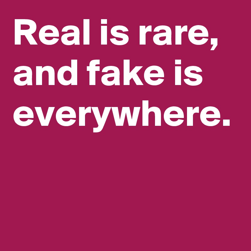 Real is rare, and fake is everywhere.