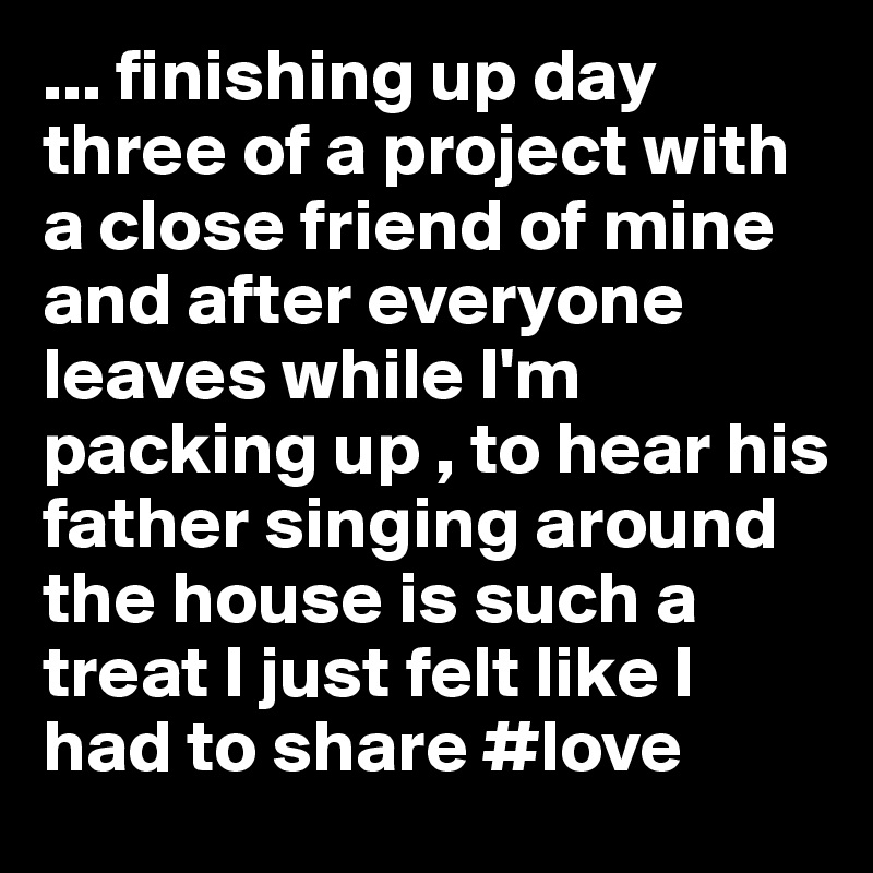 ... finishing up day three of a project with a close friend of mine and after everyone leaves while I'm packing up , to hear his father singing around the house is such a treat I just felt like I had to share #love
