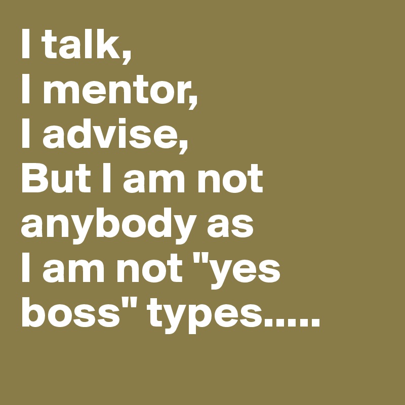 I talk,
I mentor,
I advise,
But I am not anybody as 
I am not "yes boss" types.....

