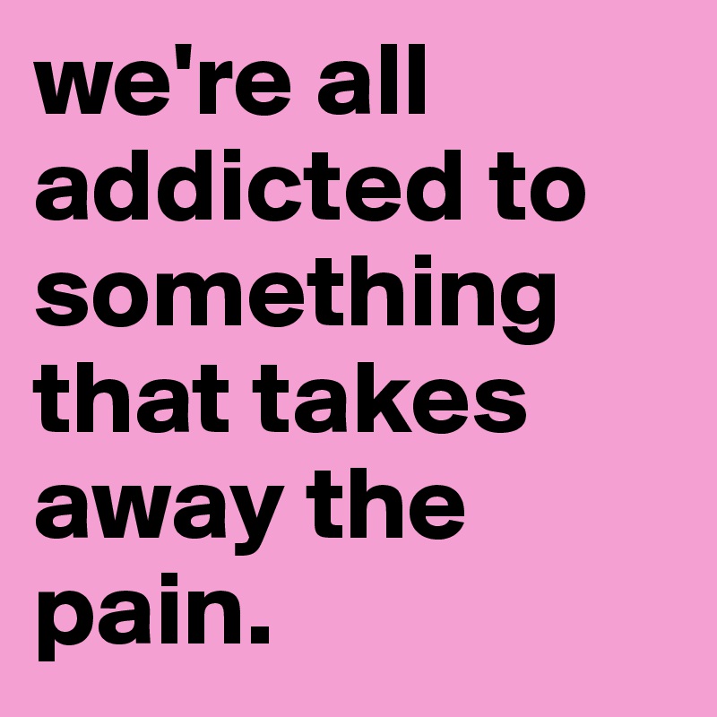 we're all addicted to something that takes away the pain. 