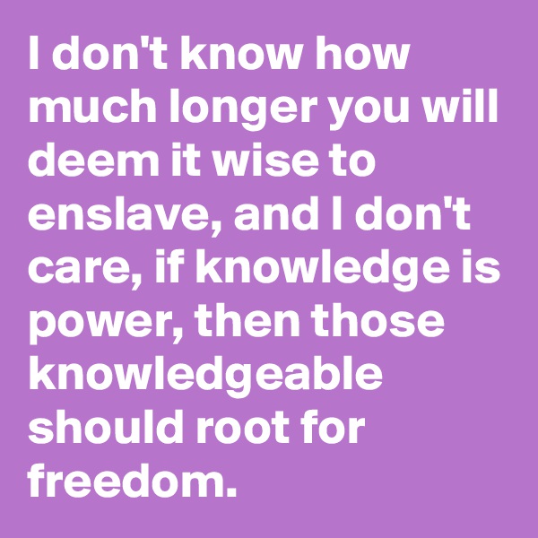 I don't know how much longer you will deem it wise to enslave, and I don't care, if knowledge is power, then those knowledgeable should root for freedom.