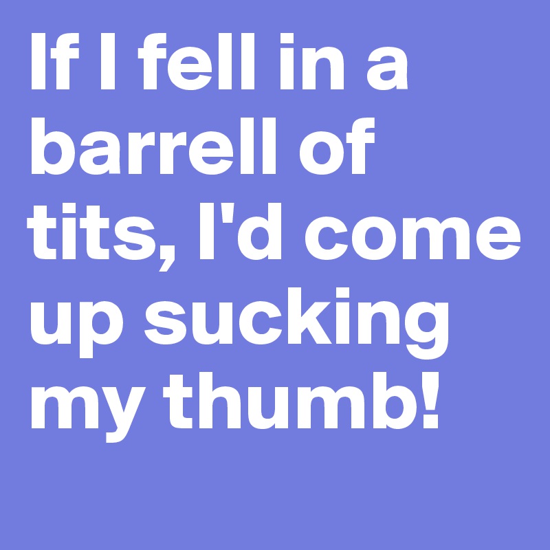 If I fell in a barrell of tits, I'd come up sucking my thumb!