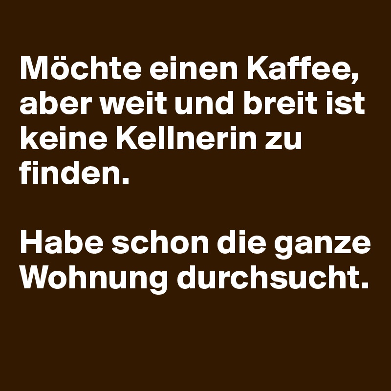 
Möchte einen Kaffee, aber weit und breit ist keine Kellnerin zu finden. 

Habe schon die ganze Wohnung durchsucht.
