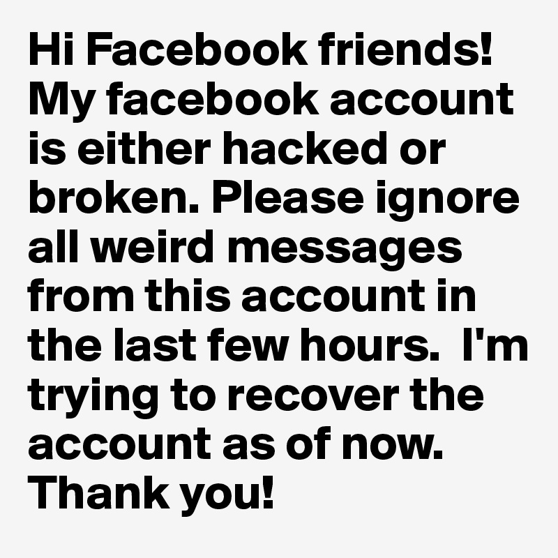 Hi Facebook friends! My facebook account is either hacked or broken. Please ignore all weird messages from this account in the last few hours.  I'm trying to recover the account as of now. Thank you! 