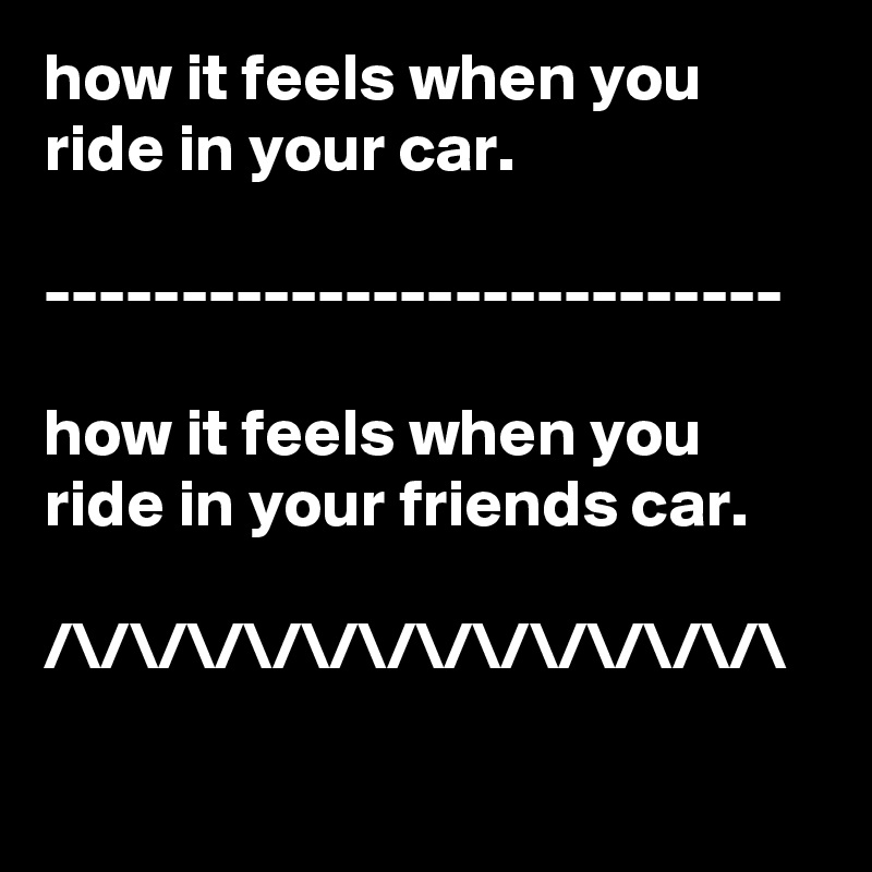 how it feels when you ride in your car.

---------------------------

how it feels when you ride in your friends car.

/\/\/\/\/\/\/\/\/\/\/\/\/\