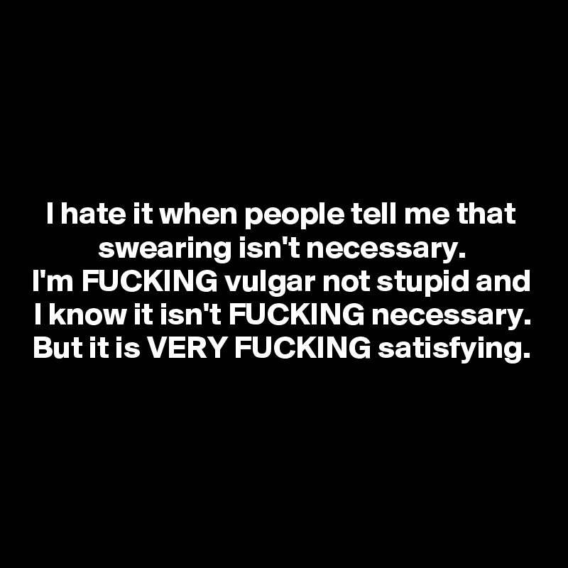 



I hate it when people tell me that swearing isn't necessary.
I'm FUCKING vulgar not stupid and I know it isn't FUCKING necessary.
But it is VERY FUCKING satisfying.




