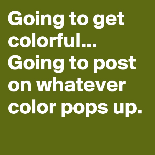 Going to get colorful...
Going to post on whatever color pops up.
