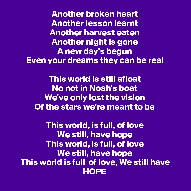 Another broken heart
Another lesson learnt
Another harvest eaten
Another night is gone
A new day's begun
Even your dreams they can be real

This world is still afloat
No not in Noah's boat
We've only lost the vision
Of the stars we're meant to be

This world, is full, of love
We still, have hope
This world, is full, of love
We still, have hope
This world is full  of love, We still have HOPE