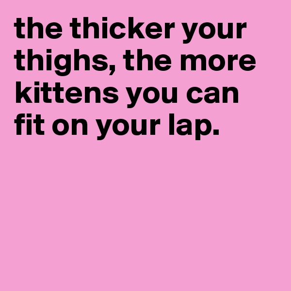the thicker your thighs, the more kittens you can fit on your lap.



