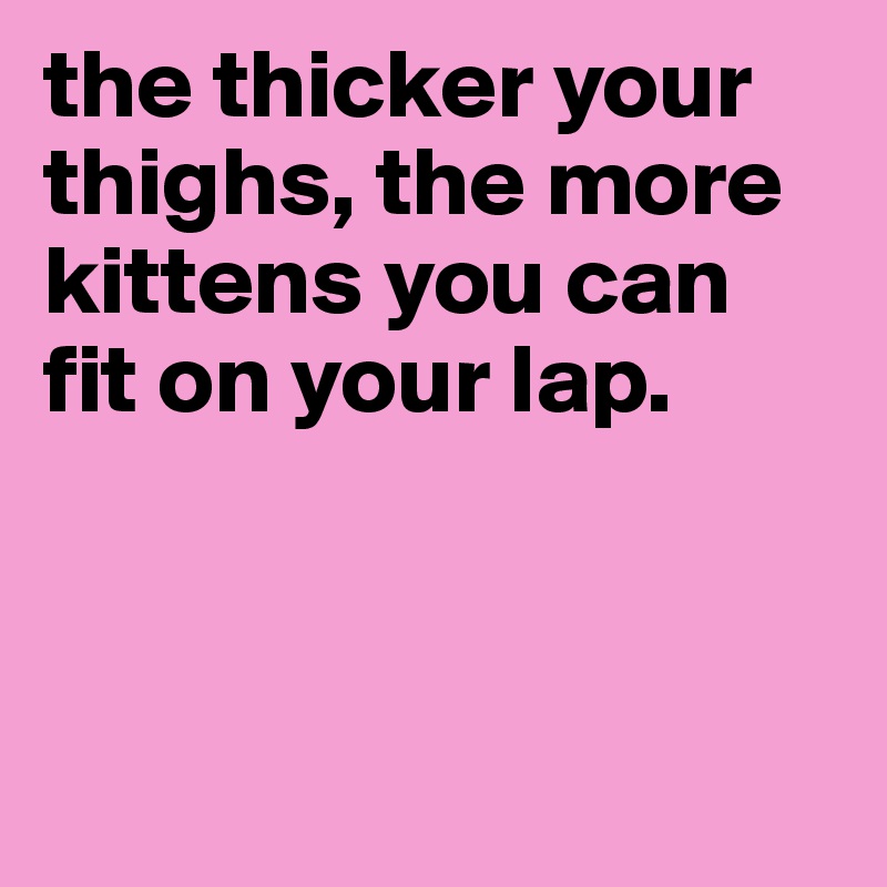 the thicker your thighs, the more kittens you can fit on your lap.



