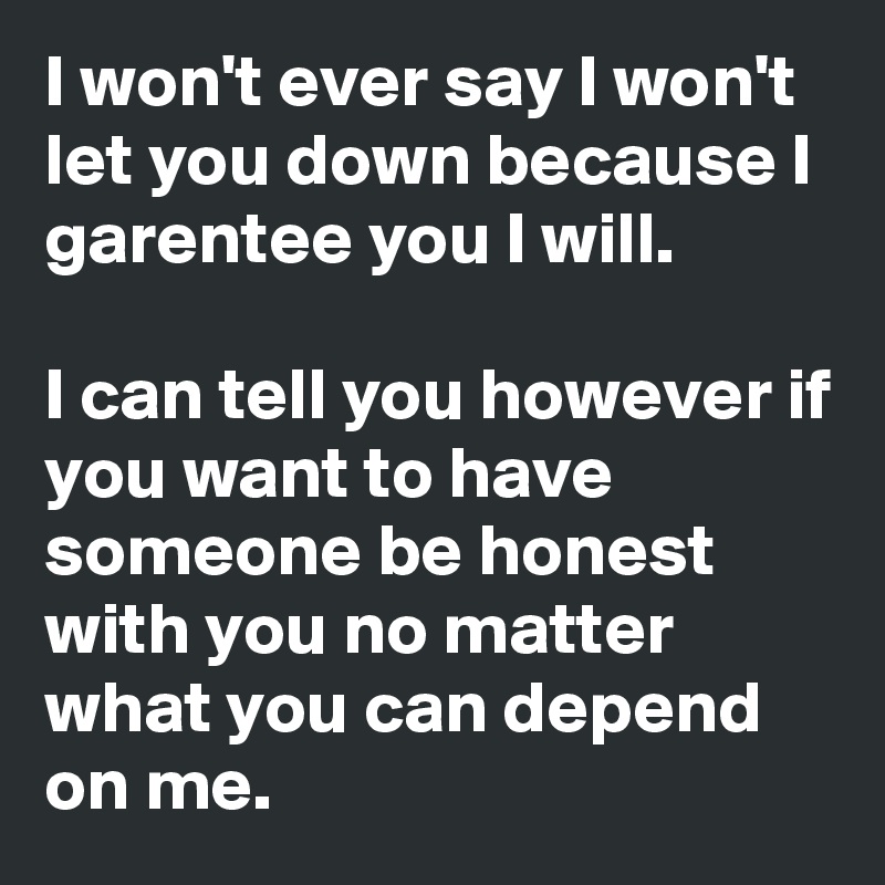 I won't ever say I won't let you down because I garentee you I will.

I can tell you however if you want to have someone be honest with you no matter what you can depend on me.