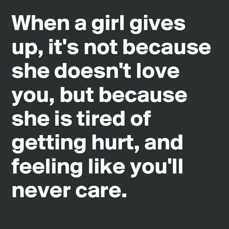 When a girl gives up, it's not because she doesn't love you, but because she is tired of getting hurt, and feeling like you'll never care.