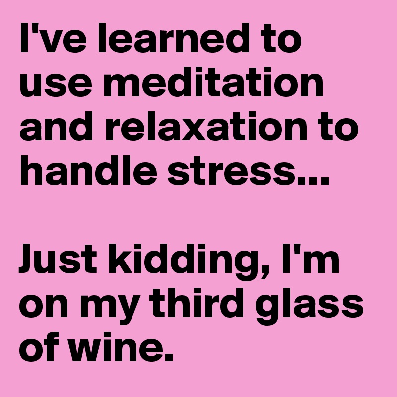 I've learned to use meditation and relaxation to handle stress...

Just kidding, I'm on my third glass of wine.