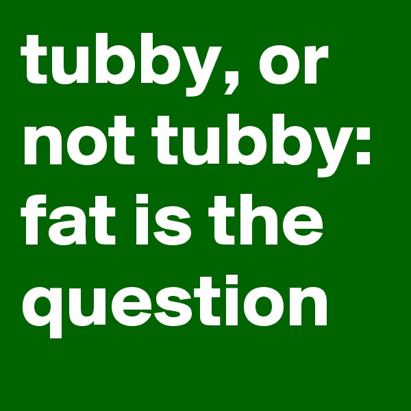 tubby, or not tubby: fat is the question
