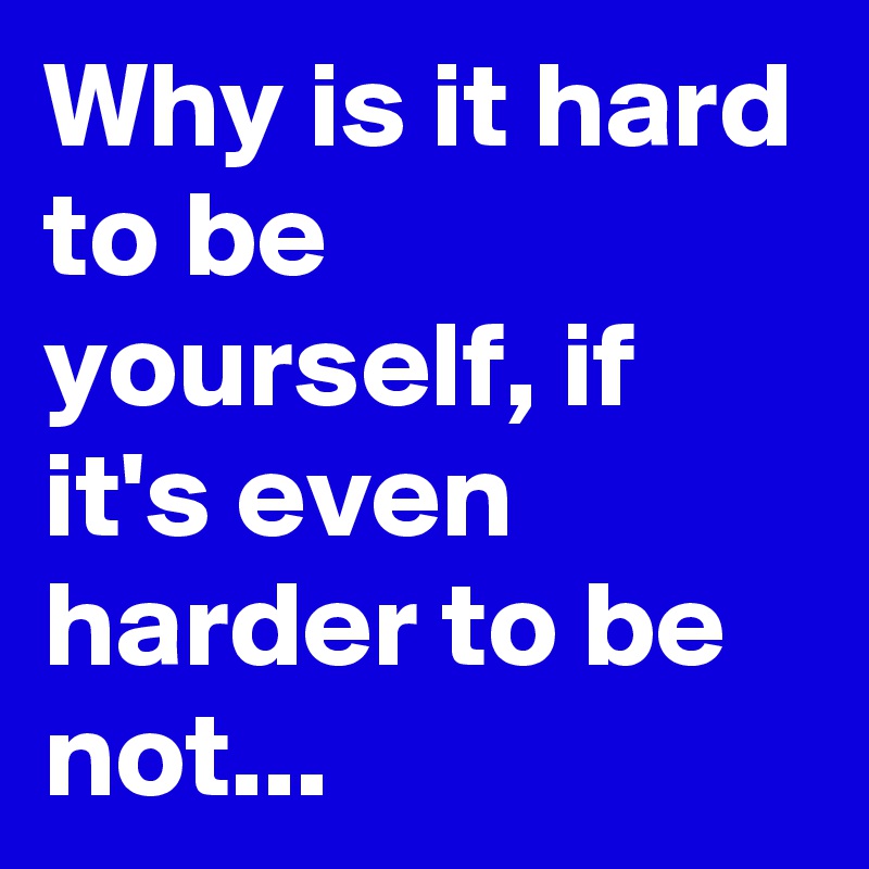 Why is it hard to be yourself, if it's even harder to be not...