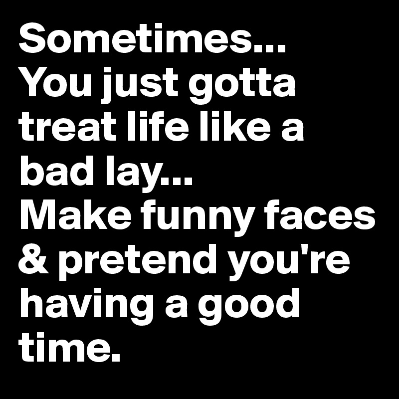 Sometimes... 
You just gotta treat life like a bad lay... 
Make funny faces & pretend you're having a good time.