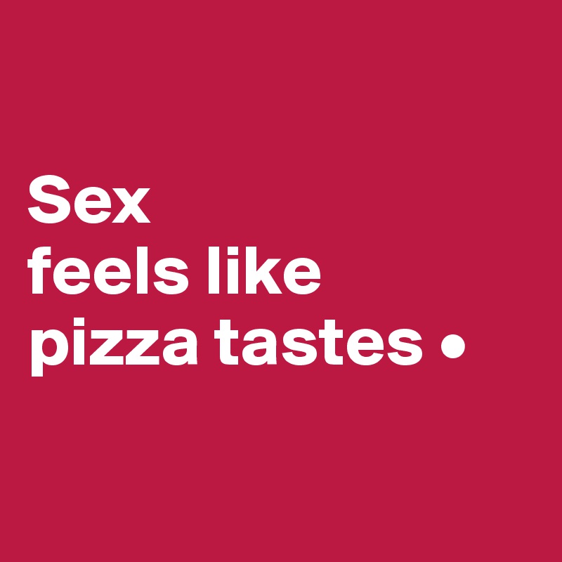

Sex
feels like
pizza tastes •

