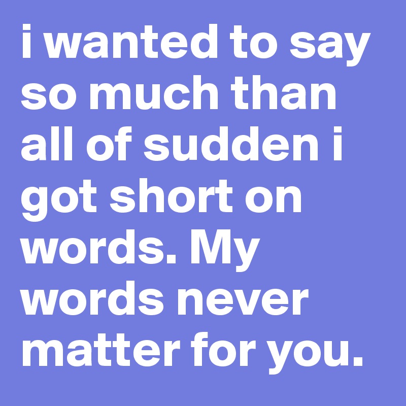 i wanted to say so much than all of sudden i got short on words. My words never matter for you. 