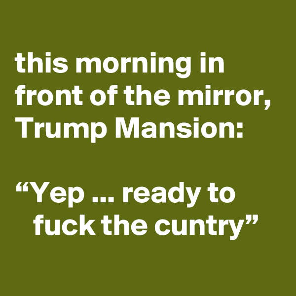 
this morning in front of the mirror, Trump Mansion:

“Yep ... ready to          fuck the cuntry”