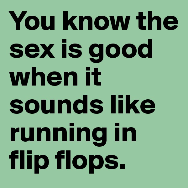 You know the sex is good when it sounds like running in flip flops.