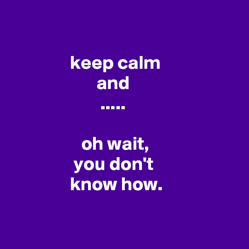 

               keep calm
                      and
                       .....

                  oh wait,
                you don't
               know how.

