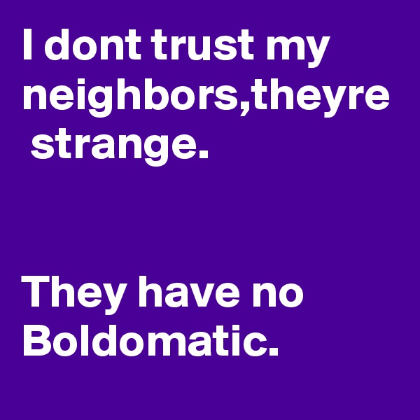 I dont trust my neighbors,theyre  strange.


They have no Boldomatic.