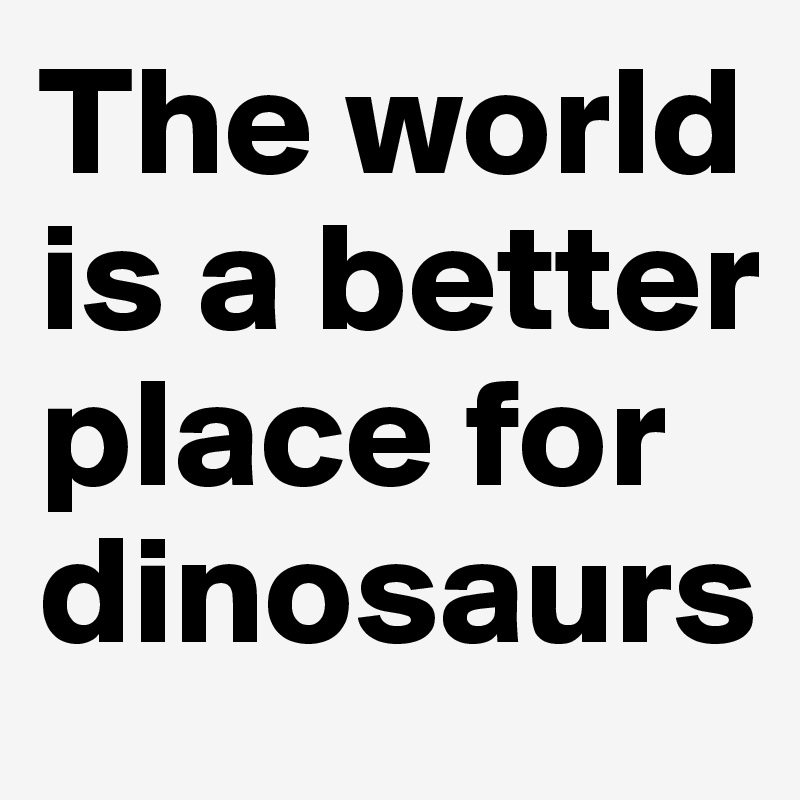 The world is a better place for dinosaurs