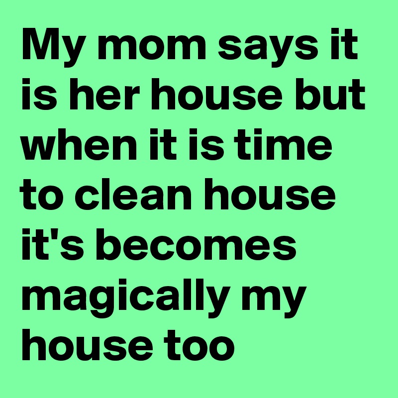 My mom says it is her house but when it is time to clean house it's becomes magically my house too