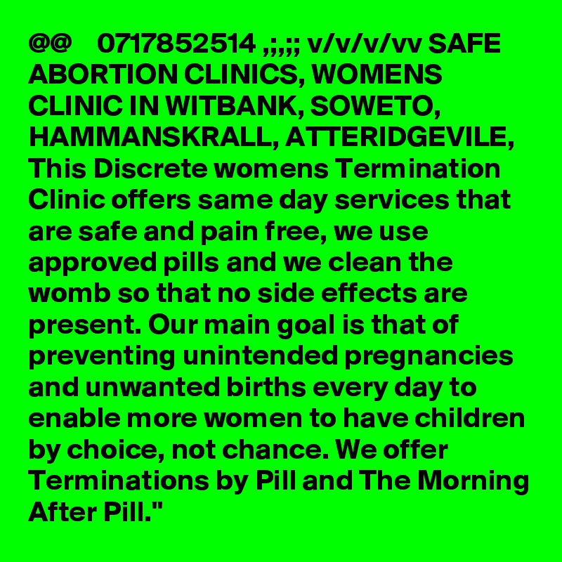 @@    0717852514 ,;,;; v/v/v/vv SAFE ABORTION CLINICS, WOMENS CLINIC IN WITBANK, SOWETO, HAMMANSKRALL, ATTERIDGEVILE, This Discrete womens Termination Clinic offers same day services that are safe and pain free, we use approved pills and we clean the womb so that no side effects are present. Our main goal is that of preventing unintended pregnancies and unwanted births every day to enable more women to have children by choice, not chance. We offer Terminations by Pill and The Morning After Pill."