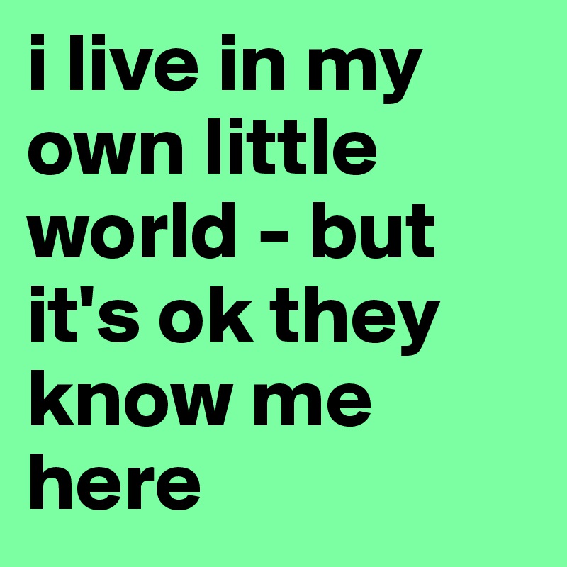 i live in my own little world - but it's ok they know me here