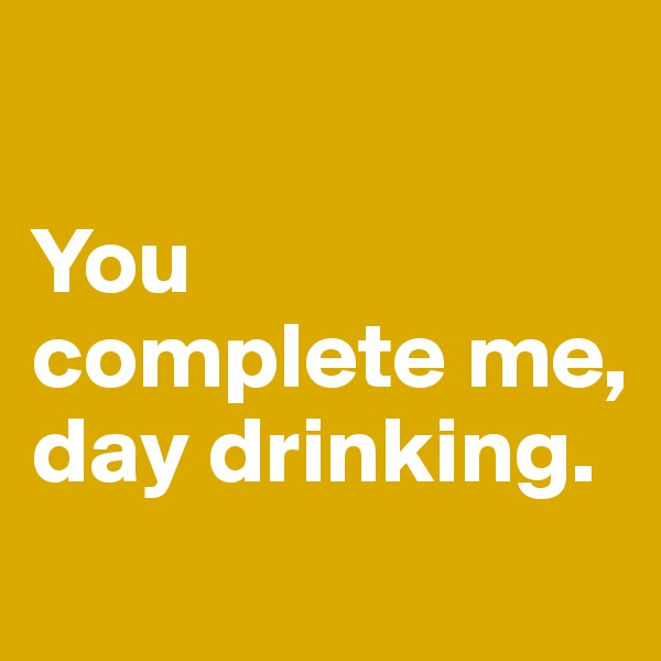 

You 
complete me, 
day drinking.

