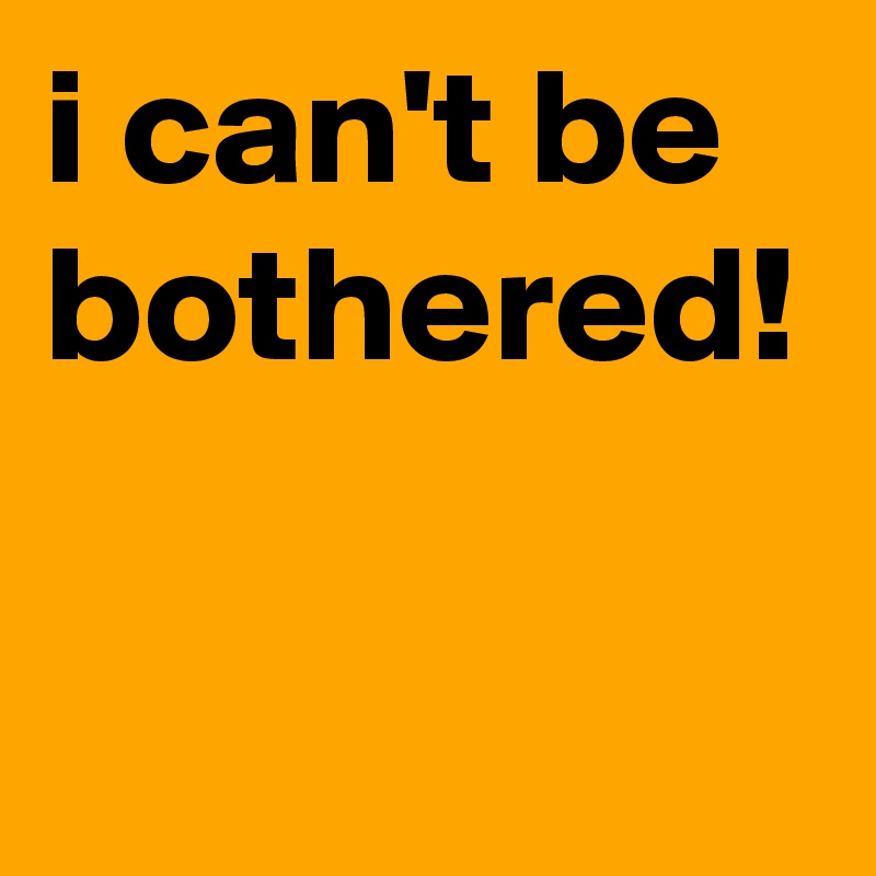 i can't be bothered!