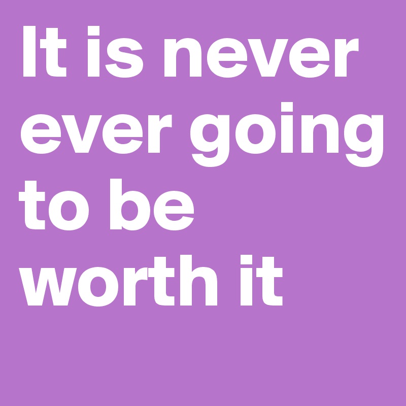 It is never ever going to be worth it