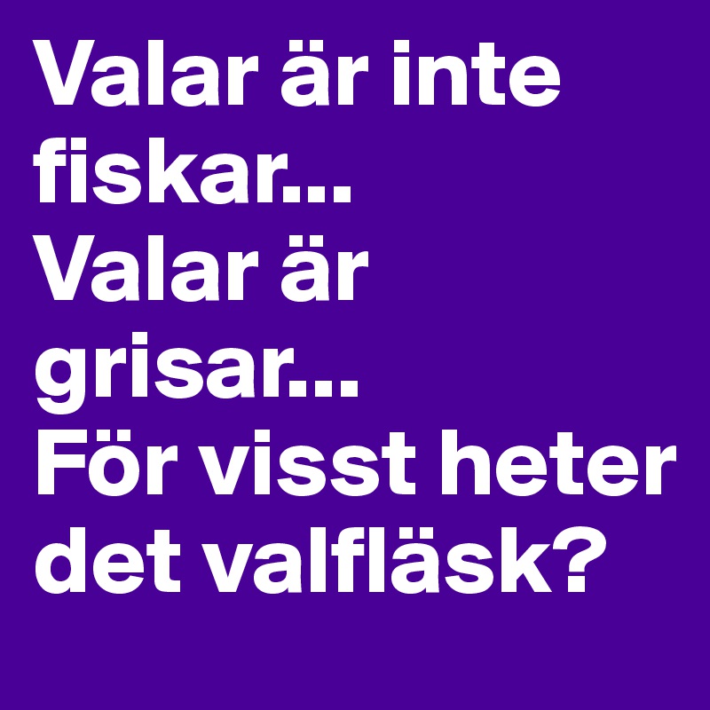 Valar är inte fiskar... 
Valar är grisar... 
För visst heter det valfläsk?