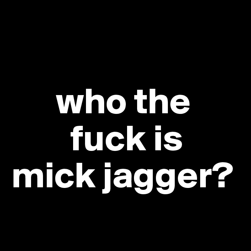      
      
      who the 
        fuck is 
mick jagger?
